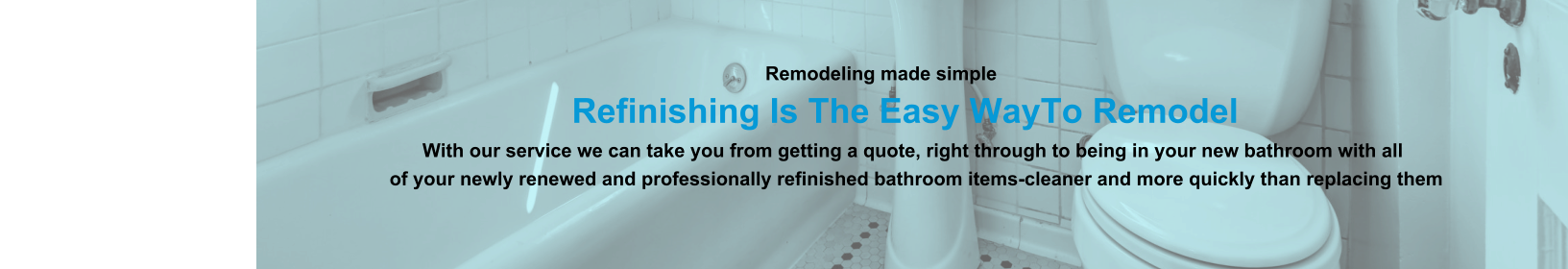 Remodeling made simple                              Refinishing Is The Easy WayTo Remodel                                                                                                                With our service we can take you from getting a quote, right through to being in your new bathroom with all                                                                          of your newly renewed and professionally refinished bathroom items-cleaner and more quickly than replacing them
