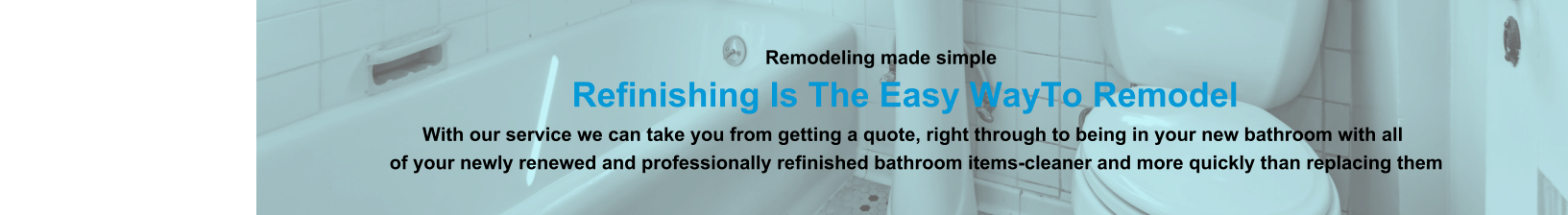 Remodeling made simple                              Refinishing Is The Easy WayTo Remodel                                                                                                                With our service we can take you from getting a quote, right through to being in your new bathroom with all                                                                          of your newly renewed and professionally refinished bathroom items-cleaner and more quickly than replacing them